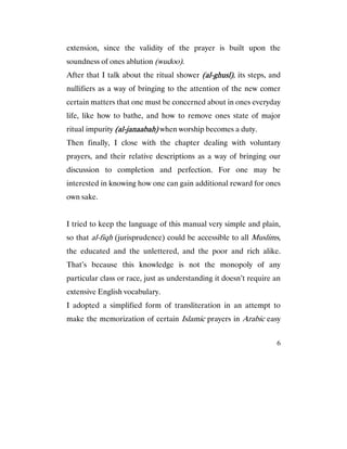 6
extension, since the validity of the prayer is built upon the
soundness of ones ablution (wudoo).
After that I talk about the ritual shower (al(al(al(al----ghusl)ghusl)ghusl)ghusl), its steps, and
nullifiers as a way of bringing to the attention of the new comer
certain matters that one must be concerned about in ones everyday
life, like how to bathe, and how to remove ones state of major
ritual impurity (al(al(al(al----janaabah)janaabah)janaabah)janaabah) when worship becomes a duty.
Then finally, I close with the chapter dealing with voluntary
prayers, and their relative descriptions as a way of bringing our
discussion to completion and perfection. For one may be
interested in knowing how one can gain additional reward for ones
own sake.
I tried to keep the language of this manual very simple and plain,
so that al-fiqh (jurisprudence) could be accessible to all Muslims,
the educated and the unlettered, and the poor and rich alike.
That’s because this knowledge is not the monopoly of any
particular class or race, just as understanding it doesn’t require an
extensive English vocabulary.
I adopted a simplified form of transliteration in an attempt to
make the memorization of certain Islamic prayers in Arabic easy
 