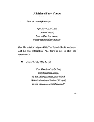 61
Additional ShortAdditional ShortAdditional ShortAdditional Short SurahsSurahsSurahsSurahs
I.I.I.I. Surat AlSurat AlSurat AlSurat Al----IkhlaasIkhlaasIkhlaasIkhlaas (Sincerity)(Sincerity)(Sincerity)(Sincerity)
“Qul huw Allahu Ahad,“Qul huw Allahu Ahad,“Qul huw Allahu Ahad,“Qul huw Allahu Ahad,
Allahus Samad,Allahus Samad,Allahus Samad,Allahus Samad,
Lam yalid wa lam yoo lad,Lam yalid wa lam yoo lad,Lam yalid wa lam yoo lad,Lam yalid wa lam yoo lad,
wa lam yakulwa lam yakulwa lam yakulwa lam yakul la kufuwan ahla kufuwan ahla kufuwan ahla kufuwan ahad.”ad.”ad.”ad.”
(Say: He,(Say: He,(Say: He,(Say: He, AllahAllahAllahAllah is Unique.is Unique.is Unique.is Unique. AllahAllahAllahAllah, The Eternal. He did not beget., The Eternal. He did not beget., The Eternal. He did not beget., The Eternal. He did not beget.
And he was notbegotten. And there is not to Him oneAnd he was notbegotten. And there is not to Him oneAnd he was notbegotten. And there is not to Him oneAnd he was notbegotten. And there is not to Him one
comparable.)comparable.)comparable.)comparable.)
II.II.II.II. Surat AlSurat AlSurat AlSurat Al----Falaq (The Dawn)Falaq (The Dawn)Falaq (The Dawn)Falaq (The Dawn)
“Qul A’oodhu bi rab bil falaq,“Qul A’oodhu bi rab bil falaq,“Qul A’oodhu bi rab bil falaq,“Qul A’oodhu bi rab bil falaq,
min shar ri maa khalaq,min shar ri maa khalaq,min shar ri maa khalaq,min shar ri maa khalaq,
wa min sharri ghaasi qinwa min sharri ghaasi qinwa min sharri ghaasi qinwa min sharri ghaasi qin Idhaa waqab,Idhaa waqab,Idhaa waqab,Idhaa waqab,
WA min shar rin naf faathaati fil ‘ uqad,WA min shar rin naf faathaati fil ‘ uqad,WA min shar rin naf faathaati fil ‘ uqad,WA min shar rin naf faathaati fil ‘ uqad,
wa minwa minwa minwa min shar ri haasidin idhaa hasad.”shar ri haasidin idhaa hasad.”shar ri haasidin idhaa hasad.”shar ri haasidin idhaa hasad.”
 