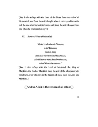 62
(Say: I take refuge with the Lord of the Morn from the evil of all(Say: I take refuge with the Lord of the Morn from the evil of all(Say: I take refuge with the Lord of the Morn from the evil of all(Say: I take refuge with the Lord of the Morn from the evil of all
He created, and from the evil of night when it enters, and from theHe created, and from the evil of night when it enters, and from theHe created, and from the evil of night when it enters, and from theHe created, and from the evil of night when it enters, and from the
evil the one who blows into knots, andevil the one who blows into knots, andevil the one who blows into knots, andevil the one who blows into knots, and from the evil of an enviousfrom the evil of an enviousfrom the evil of an enviousfrom the evil of an envious
one when he practices his envy.)one when he practices his envy.)one when he practices his envy.)one when he practices his envy.)
III.III.III.III. Surat AlSurat AlSurat AlSurat Al----Naas (Humanity)Naas (Humanity)Naas (Humanity)Naas (Humanity)
“Qul a’oodhu bi rab bin naas,“Qul a’oodhu bi rab bin naas,“Qul a’oodhu bi rab bin naas,“Qul a’oodhu bi rab bin naas,
Mali kin naas,Mali kin naas,Mali kin naas,Mali kin naas,
ilaahin naas,ilaahin naas,ilaahin naas,ilaahin naas,
min shar ril was waasil khan naas,min shar ril was waasil khan naas,min shar ril was waasil khan naas,min shar ril was waasil khan naas,
alladhi yuwas wisu fi sudoo rin naas,alladhi yuwas wisu fi sudoo rin naas,alladhi yuwas wisu fi sudoo rin naas,alladhi yuwas wisu fi sudoo rin naas,
minal Jin nati wan naas.”minal Jin nati wan naas.”minal Jin nati wan naas.”minal Jin nati wan naas.”
(Say: I(Say: I(Say: I(Say: I take refuge with the Lord of Mankind, the King oftake refuge with the Lord of Mankind, the King oftake refuge with the Lord of Mankind, the King oftake refuge with the Lord of Mankind, the King of
Mankind, the God of Mankind from the evil of the whisperer whoMankind, the God of Mankind from the evil of the whisperer whoMankind, the God of Mankind from the evil of the whisperer whoMankind, the God of Mankind from the evil of the whisperer who
withdraws, who whispers in the breasts of men, from the Jinn andwithdraws, who whispers in the breasts of men, from the Jinn andwithdraws, who whispers in the breasts of men, from the Jinn andwithdraws, who whispers in the breasts of men, from the Jinn and
Mankind.)Mankind.)Mankind.)Mankind.)
((And to Allah is the return of all affairs))((And to Allah is the return of all affairs))((And to Allah is the return of all affairs))((And to Allah is the return of all affairs))
 