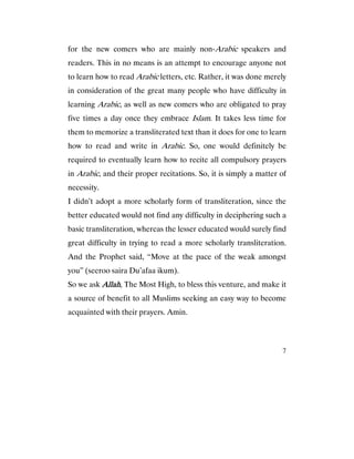 7
for the new comers who are mainly non-Arabic speakers and
readers. This in no means is an attempt to encourage anyone not
to learn how to read Arabic letters, etc. Rather, it was done merely
in consideration of the great many people who have difficulty in
learning Arabic, as well as new comers who are obligated to pray
five times a day once they embrace Islam. It takes less time for
them to memorize a transliterated text than it does for one to learn
how to read and write in Arabic. So, one would definitely be
required to eventually learn how to recite all compulsory prayers
in Arabic, and their proper recitations. So, it is simply a matter of
necessity.
I didn’t adopt a more scholarly form of transliteration, since the
better educated would not find any difficulty in deciphering such a
basic transliteration, whereas the lesser educated would surely find
great difficulty in trying to read a more scholarly transliteration.
And the Prophet said, “Move at the pace of the weak amongst
you” (seeroo saira Du’afaa ikum).
So we ask AllahAllahAllahAllah, The Most High, to bless this venture, and make it
a source of benefit to all Muslims seeking an easy way to become
acquainted with their prayers. Amin.
 