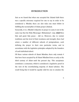 8
INTRODUCTIONINTRODUCTIONINTRODUCTIONINTRODUCTION
Just as we found that when one accepted the Islamic faith there
was a specific utterance required for one to say in order to be
considered a Muslim, there are also rules one must follow in
fulfilling the second pillar of Islam, prayer (Salaat).
Generally, it is a Muslim’s objective in prayer to carry it out in the
same way that the Holy Messenger Muhammad – may AllahAllahAllahAllah bless
him and grant him peace - did so. However, due to variant
traditions and the level of their weakness and strength, there had
arisen a number of different schools of jurisprudence, each
defining the prayer in their own particular terms, and in
accordance with the legislative principles adopted by the founders
of each individual school.
Of these various schools of Sunni Muslims, there only remain 4
that have been accepted by all Sunni Muslims from as early as the
third century of Islam until the present day. This acceptance
constitutes a consensus, which is considered a legislative proof in
the view of the overwhelming majority of Sunni scholars. The
result being that it would be equally valid for one to emulate the
 