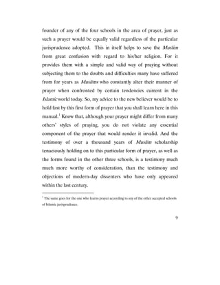 9
founder of any of the four schools in the area of prayer, just as
such a prayer would be equally valid regardless of the particular
jurisprudence adopted. This in itself helps to save the Muslim
from great confusion with regard to his/her religion. For it
provides them with a simple and valid way of praying without
subjecting them to the doubts and difficulties many have suffered
from for years as Muslims who constantly alter their manner of
prayer when confronted by certain tendencies current in the
Islamic world today. So, my advice to the new believer would be to
hold fast by this first form of prayer that you shall learn here in this
manual.1
Know that, although your prayer might differ from many
others’ styles of praying, you do not violate any essential
component of the prayer that would render it invalid. And the
testimony of over a thousand years of Muslim scholarship
tenaciously holding on to this particular form of prayer, as well as
the forms found in the other three schools, is a testimony much
much more worthy of consideration, than the testimony and
objections of modern-day dissenters who have only appeared
within the last century.
1
The same goes for the one who learns prayer according to any of the other accepted schools
of Islamic jurisprudence.
 