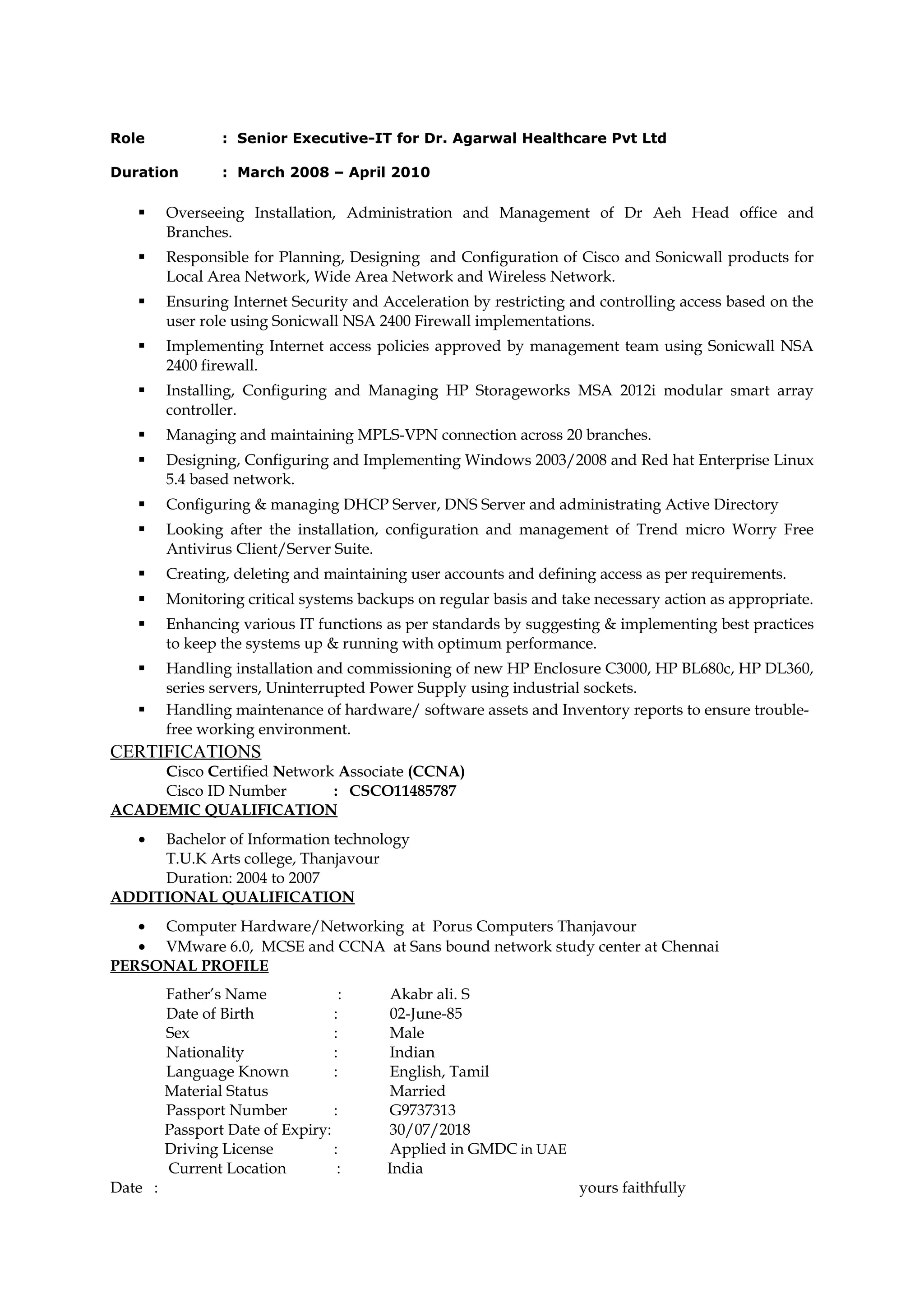 Role : Senior Executive-IT for Dr. Agarwal Healthcare Pvt Ltd
Duration : March 2008 – April 2010
 Overseeing Installation, Administration and Management of Dr Aeh Head office and
Branches.
 Responsible for Planning, Designing and Configuration of Cisco and Sonicwall products for
Local Area Network, Wide Area Network and Wireless Network.
 Ensuring Internet Security and Acceleration by restricting and controlling access based on the
user role using Sonicwall NSA 2400 Firewall implementations.
 Implementing Internet access policies approved by management team using Sonicwall NSA
2400 firewall.
 Installing, Configuring and Managing HP Storageworks MSA 2012i modular smart array
controller.
 Managing and maintaining MPLS-VPN connection across 20 branches.
 Designing, Configuring and Implementing Windows 2003/2008 and Red hat Enterprise Linux
5.4 based network.
 Configuring & managing DHCP Server, DNS Server and administrating Active Directory
 Looking after the installation, configuration and management of Trend micro Worry Free
Antivirus Client/Server Suite.
 Creating, deleting and maintaining user accounts and defining access as per requirements.
 Monitoring critical systems backups on regular basis and take necessary action as appropriate.
 Enhancing various IT functions as per standards by suggesting & implementing best practices
to keep the systems up & running with optimum performance.
 Handling installation and commissioning of new HP Enclosure C3000, HP BL680c, HP DL360,
series servers, Uninterrupted Power Supply using industrial sockets.
 Handling maintenance of hardware/ software assets and Inventory reports to ensure trouble-
free working environment.
CERTIFICATIONS
Cisco Certified Network Associate (CCNA)
Cisco ID Number : CSCO11485787
ACADEMIC QUALIFICATION
• Bachelor of Information technology
T.U.K Arts college, Thanjavour
Duration: 2004 to 2007
ADDITIONAL QUALIFICATION
• Computer Hardware/Networking at Porus Computers Thanjavour
• VMware 6.0, MCSE and CCNA at Sans bound network study center at Chennai
PERSONAL PROFILE
Father’s Name : Akabr ali. S
Date of Birth : 02-June-85
Sex : Male
Nationality : Indian
Language Known : English, Tamil
Material Status Married
Passport Number : G9737313
Passport Date of Expiry: 30/07/2018
Driving License : Applied in GMDC in UAE
Current Location : India
Date : yours faithfully
 