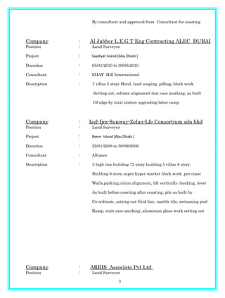 By consultant and approved from Consultant for coasting
Company : Al Jabber L.E.G.T Eng Contracting ALEC DUBAI
Position : Land Surveyor
Project : Saadiyat Island (Abu Dhabi )
Duration : 05/01/2010 to 30/05/2010
Consultant : EHAF Hill International
Description : 7 villas 5 story Hotel. land scaping, pilling, block work
Setting out, column alignment star case marking, as built
Of edge by total station upgrading labor camp
Company : Iszl-Ijm-Sunway-Zelan-Lfe Consortium sdn bhd
Position : Land Surveyor
Project : Reem Island (Abu Dhabi )
Duration : 22/01/2008 to 30/09/2009
Consultant : Alliance
Description : 5 high rise building 72 story building 5 villas 8 story
Building 6 story super hyper market block work ,pre-coast
Walls,parking,colum alignment, lift vertically checking, level
As built before coasting after coasting, pile as built by
Co-ordinate ,setting out Grid line, marble tile, swimming pool
Ramp, stair case marking ,aluminum glass work setting out
Company : ARRIS Associate Pvt Ltd
Position : Land Surveyor
3
 