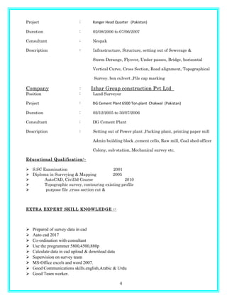 Project : Ranger Head Quarter (Pakistan)
Duration : 02/08/2006 to 07/06/2007
Consultant : Nespak
Description : Infrastructure, Structure, setting out of Sewerage &
Storm Derange, Flyover, Under passes, Bridge, horizontal
Vertical Curve, Cross Section, Road alignment, Topographical
Survey. box culvert ,Pile cap marking
Company : Izhar Group construction Pvt Ltd
Position : Land Surveyor
Project : DG Cement Plant 6500 Ton plant Chakwal (Pakistan)
Duration : 02/12/2005 to 30/07/2006
Consultant : DG Cement Plant
Description : Setting out of Power plant ,Packing plant, printing paper mill
Admin building block ,cement cello, Raw mill, Coal shed officer
Colony, sub-station, Mechanical survey etc.
Educational Qualification:-
 S.SC Examination 2001
 Diploma in Surveying & Mapping 2005
 AutoCAD, Civil3d Course 2010
 Topographic survey, contouring existing profile
 purpose file ,cross section cut &
EXTRA EXPERT SKILL KNOWLEDGE :-
 Prepared of survey data in cad
 Auto cad 2017
 Co-ordination with consultant
 Use the programmer 5800,4500,880p
 Calculate data in cad upload & download data
 Supervision on survey team
 MS-Office excels and word 2007.
 Good Communications skills.english,Arabic & Urdu
 Good Team worker.
4
 