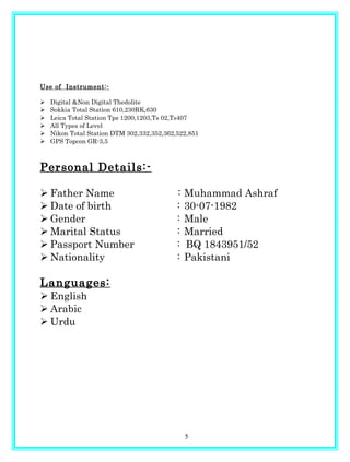 Use of Instrument:-
 Digital &Non Digital Thedolite
 Sokkia Total Station 610,230RK,630
 Leica Total Station Tps 1200,1203,Ts 02,Ts407
 All Types of Level
 Nikon Total Station DTM 302,332,352,362,522,851
 GPS Topcon GR-3,5
Personal Details:-
 Father Name : Muhammad Ashraf
 Date of birth : 30-07-1982
 Gender : Male
 Marital Status : Married
 Passport Number : BQ 1843951/52
 Nationality : Pakistani
Languages:
 English
 Arabic
 Urdu
5
 