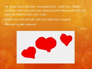Na grupi mali knjižničari smo pisali priču , rezali smo, lijepili
cvjetove, čitali smo priču Jupi, došao je Sveti Nikola,radili smo na
računalu tabletu,čitali smo i crtali .
Slikali smo našu prirodu i još smo radili stvari za pano.
Bilo nam je jako zabavno!
L.B.,2.a
 