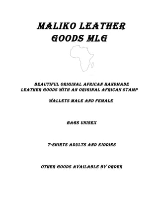 MALIKO LEATHER
GOODS MLG
BEAuTIfuL ORIGInAL AfRIcAn HAnDMADE
LEATHER GOODS wITH An ORIGInAL AfRIcAn STAMp
wALLETS MALE AnD fEMALE
BAGS unISEx
T-SHIRTS ADuLTS AnD KIDDIES
OTHER GOODS AvAILABLE By ORDER
 
