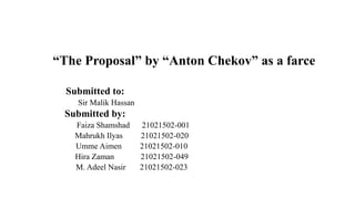 “The Proposal” by “Anton Chekov” as a farce
Submitted to:
Sir Malik Hassan
Submitted by:
Faiza Shamshad 21021502-001
Mahrukh Ilyas 21021502-020
Umme Aimen 21021502-010
Hira Zaman 21021502-049
M. Adeel Nasir 21021502-023
 