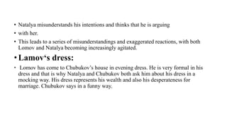 • Natalya misunderstands his intentions and thinks that he is arguing
• with her.
• This leads to a series of misunderstandings and exaggerated reactions, with both
Lomov and Natalya becoming increasingly agitated.
• Lamov‘s dress:
• Lomov has come to Chubukov’s house in evening dress. He is very formal in his
dress and that is why Natalya and Chubukov both ask him about his dress in a
mocking way. His dress represents his wealth and also his desperateness for
marriage. Chubukov says in a funny way,
 