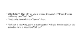 • CHUBUKOV: Then why are you in evening dress, my boy? It’s as if you’re
celebrating New Year's Eve!”
• Natalya also has made fun of Lomov’s dress,
• “But look at you! Why, you're in evening dress! Well you do look nice! Are you
going to a party or something? Tell me!”
 