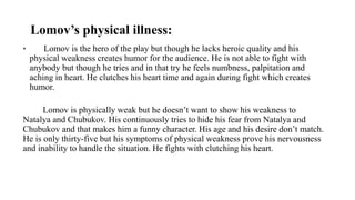 Lomov’s physical illness:
• Lomov is the hero of the play but though he lacks heroic quality and his
physical weakness creates humor for the audience. He is not able to fight with
anybody but though he tries and in that try he feels numbness, palpitation and
aching in heart. He clutches his heart time and again during fight which creates
humor.
Lomov is physically weak but he doesn’t want to show his weakness to
Natalya and Chubukov. His continuously tries to hide his fear from Natalya and
Chubukov and that makes him a funny character. His age and his desire don’t match.
He is only thirty-five but his symptoms of physical weakness prove his nervousness
and inability to handle the situation. He fights with clutching his heart.
 