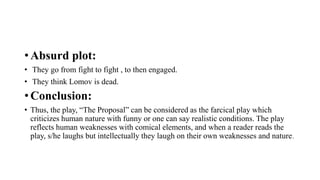 • Absurd plot:
• They go from fight to fight , to then engaged.
• They think Lomov is dead.
• Conclusion:
• Thus, the play, “The Proposal” can be considered as the farcical play which
criticizes human nature with funny or one can say realistic conditions. The play
reflects human weaknesses with comical elements, and when a reader reads the
play, s/he laughs but intellectually they laugh on their own weaknesses and nature.
 