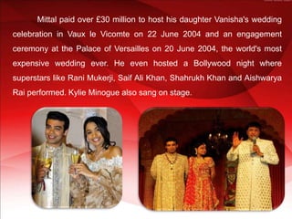 Mittal paid over £30 million to host his daughter Vanisha's wedding
celebration in Vaux le Vicomte on 22 June 2004 and an engagement
ceremony at the Palace of Versailles on 20 June 2004, the world's most
expensive wedding ever. He even hosted a Bollywood night where
superstars like Rani Mukerji, Saif Ali Khan, Shahrukh Khan and Aishwarya
Rai performed. Kylie Minogue also sang on stage.
 