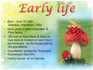 • Born : June 15,1950
Sadulpur, Rajasthan, India
• Early years in India Extended &
Poor family
• 20Lived on bare floors & Slept on
rope beds & Cooked on open fire in
the brickyard on the house built by
his grandfather.
• Grandfather worked for Tarachand
Ghanshyam Das firm
• Family moved on to Calcutta
 