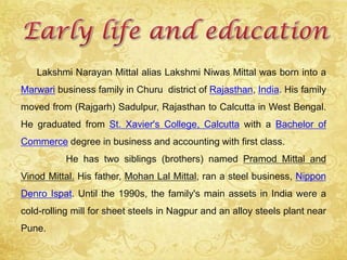 Lakshmi Narayan Mittal alias Lakshmi Niwas Mittal was born into a
Marwari business family in Churu district of Rajasthan, India. His family
moved from (Rajgarh) Sadulpur, Rajasthan to Calcutta in West Bengal.
He graduated from St. Xavier's College, Calcutta with a Bachelor of
Commerce degree in business and accounting with first class.
He has two siblings (brothers) named Pramod Mittal and
Vinod Mittal. His father, Mohan Lal Mittal, ran a steel business, Nippon
Denro Ispat. Until the 1990s, the family's main assets in India were a
cold-rolling mill for sheet steels in Nagpur and an alloy steels plant near
Pune.
 