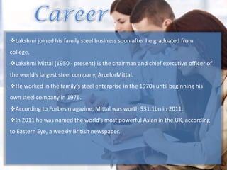 Lakshmi joined his family steel business soon after he graduated from
college.
Lakshmi Mittal (1950 - present) is the chairman and chief executive officer of
the world’s largest steel company, ArcelorMittal.
He worked in the family’s steel enterprise in the 1970s until beginning his
own steel company in 1976.
According to Forbes magazine, Mittal was worth $31.1bn in 2011.
In 2011 he was named the world’s most powerful Asian in the UK, according
to Eastern Eye, a weekly British newspaper.
 