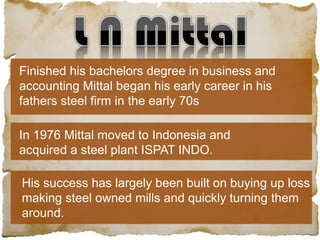 Finished his bachelors degree in business and
accounting Mittal began his early career in his
fathers steel firm in the early 70s
In 1976 Mittal moved to Indonesia and
acquired a steel plant ISPAT INDO.
His success has largely been built on buying up loss
making steel owned mills and quickly turning them
around.
 