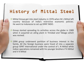 History of Mittal Steel
 Mittal Group got into steel industry in 1976 when M L Mittal left
country because of India’s restrictive economic policies.
He went to Indonesia to set up ISPAT INDO.
 Group started spreading its activities across the globe in 1989
when it acquired an ailing plant in Trinidad and Tobago which
was revived.
 1994 group underwent partition of business interest in the
family. All the foreign business were hived of into a separate
group ISPAT International under the control of L N Mittal while
Indian operations remained with his younger brothers P K Mittal
and V K Mittal
 