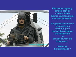 Pilota sırtını dayamış, elindeki basit bir makinalı tüfekle düşman uçaklarına karşı savunma yapmışlar... Bu gerçek kahraman ve vatanseverlerin böyle koruyucu deri montları olduğunu bile sanmıyorum ve ben düşünürken bile ürperiyorum... Peki kimdi bu kahramanlar ? [email_address] 