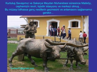Kurtuluş Savaşımız ve Sakarya Meydan Muharebesi süresince Malıköy, cephemizin reviri, lojistik istasyonu ve merkezi olmuş... Bu müzeyi bilhassa genç nesillerin gezmesini ve anlamasını sağlamamız gerekir...  [email_address] 