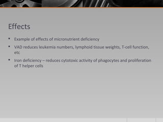 Effects
 Example of effects of micronutrient deficiency
 VAD reduces leukemia numbers, lymphoid tissue weights, T-cell function,
etc
 Iron deficiency – reduces cytotoxic activity of phagocytes and proliferation
of T helper cells
 