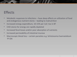 Effects
• Metabolic responses to infections – have deep effects on utilization of food
and endogenous nutrient stores – leading to malnutrition
• Increased energy expenditure, 10-15% per 1oC rise in BT
• CHO stores for energy are rapidly depleted
• Increased fecal losses and/or poor absorption of nutrients
• Increased permeability of intestinal mucosa
• Macroscopic blood loss – certain parasites e.g. Schistosoma haematobium
 IDA
 