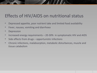 Effects of HIV/AIDS on nutritional status
• Depressed appetite, poor nutrient take and limited food availability
• Fever, nausea, vomiting and diarrhoea
• Depression
• Increased energy requirements – 20-30% in symptomatic HIV and AIDS
• Side effects from drugs – opportunistic infections
• Chronic infections, malabsorption, metabolic disturbances, muscle and
tissue catabolism
 