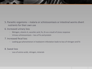 5. Parasitic organisms – malaria or schistosomiasis or intestinal worms divert
nutrients for their own use
6. Increased urinary loss
– Nitrogen, vitamin A, ascorbic acid, Fe, Zn as a result of stress response
– Urinary schistosomiasis – loss of Fe and protein
7. Increased fecal loss
– Leaking gut phenomenon in hookworm infestation leads to loss of nitrogen and Fe
8. Sweat loss
– Loss of amino acids, nitrogen, minerals
 