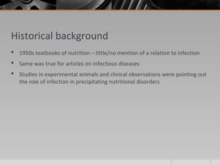 Historical background
 1950s textbooks of nutrition – little/no mention of a relation to infection
 Same was true for articles on infectious diseases
 Studies in experimental animals and clinical observations were pointing out
the role of infection in precipitating nutritional disorders
 