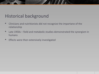 Historical background
 Clinicians and nutritionists did not recognize the importane of the
relationship
 Late 1950s – field and metabolic studies demonstrated the synergism in
humans
 Effects were then extensively investigated
 