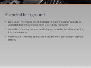 Historical background
 Explosion in knowledge of cell-mediated immune mechanisms led to an
understanding of how malnutrition lowers body resistance
 Interaction – leading cause of morbidity and mortality in children – Africa,
Asia, Latin America
 Malnutrition – infection complex remains the most prevalent PH problem
globally
 