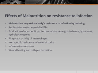 Effects of Malnutrition on resistance to infection
• Malnutrition may reduce body’s resistance to infection by reducing
• Antibody formation especially PEM
• Production of nonspecific protective substances e.g. Interferons, lysosomes,
hydrolytic enzymes
• Phagocytic activity of macrophages
• Non specific resistance to bacterial toxins
• Inflammatory response
• Wound healing and collagen formation
 