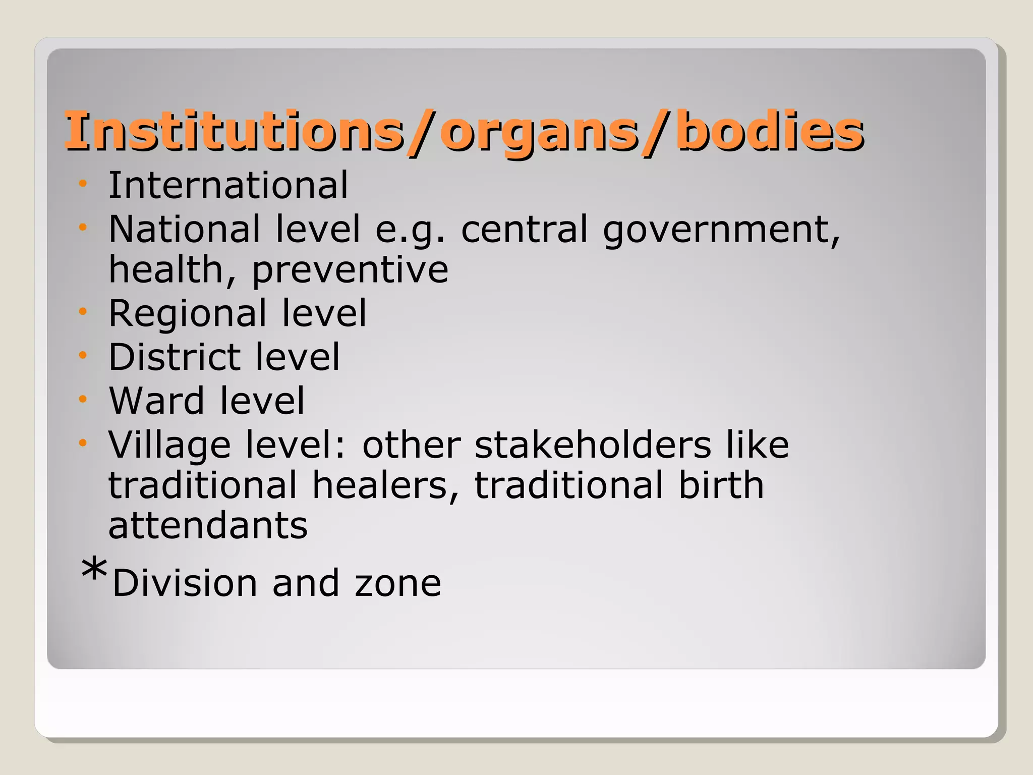 Institutions/organs/bodiesInstitutions/organs/bodies
• International
• National level e.g. central government,
health, preventive
• Regional level
• District level
• Ward level
• Village level: other stakeholders like
traditional healers, traditional birth
attendants
*Division and zone