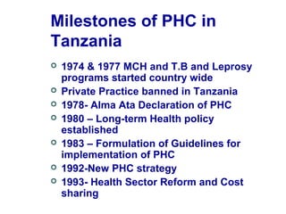 Milestones of PHC in
Tanzania
 1974 & 1977 MCH and T.B and Leprosy
programs started country wide
 Private Practice banned in Tanzania
 1978- Alma Ata Declaration of PHC
 1980 – Long-term Health policy
established
 1983 – Formulation of Guidelines for
implementation of PHC
 1992-New PHC strategy
 1993- Health Sector Reform and Cost
sharing
 