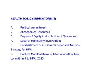 HEALTH POLICY INDICATORS (1)
1. Political commitment
2. Allocation of Resources
3. Degree of Equity in distribution of Resources
4. Level of community Involvement
5. Establishment of suitable managerial & National
Strategy for HFA
6. Political Manifestations of International Political
commitment to HFA, 2020.
 