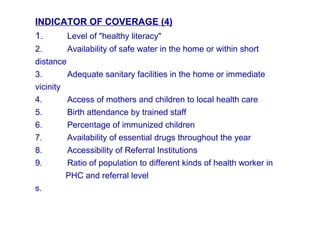 INDICATOR OF COVERAGE (4)
1. Level of "healthy literacy"
2. Availability of safe water in the home or within short
distance
3. Adequate sanitary facilities in the home or immediate
vicinity
4. Access of mothers and children to local health care
5. Birth attendance by trained staff
6. Percentage of immunized children
7. Availability of essential drugs throughout the year
8. Accessibility of Referral Institutions
9. Ratio of population to different kinds of health worker in
PHC and referral level
s.
 
