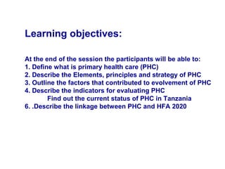 Learning objectives:
At the end of the session the participants will be able to:
1. Define what is primary health care (PHC)
2. Describe the Elements, principles and strategy of PHC
3. Outline the factors that contributed to evolvement of PHC
4. Describe the indicators for evaluating PHC
Find out the current status of PHC in Tanzania
6. .Describe the linkage between PHC and HFA 2020
 