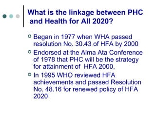 What is the linkage between PHC
and Health for All 2020?
 Began in 1977 when WHA passed
resolution No. 30.43 of HFA by 2000
 Endorsed at the Alma Ata Conference
of 1978 that PHC will be the strategy
for attainment of HFA 2000,
 In 1995 WHO reviewed HFA
achievements and passed Resolution
No. 48.16 for renewed policy of HFA
2020
 