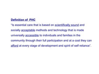 Definition of PHC
“Is essential care that is based on scientifically sound and
socially acceptable methods and technology that is made
universally accessible to individuals and families in the
community through their full participation and at a cost they can
afford at every stage of development and spirit of self reliance”.
 