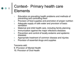 Context- Primary health care
Elements
1. Education on prevailing health problems and methods of
preventing and controlling them
2. Provision of food supplies and promotion of proper nutrition
3. Adequate supply of safe water and provision of basic
sanitation
4. Maternal and child health care, including family planning
5. Immunization against the major infections diseases
6. Prevention and control of locally endemic and epidemic
diseases
7. Appropriate treatment of common disease and injuries
8. Provision of essential drugs and supplies
Tanzania add:
9. Provision of Mental Health
10. Provision of Oral Health
 