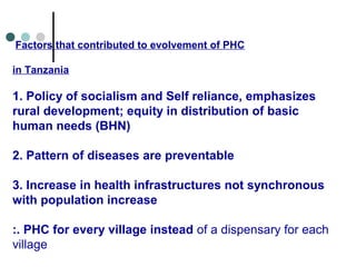 Factors that contributed to evolvement of PHC
in Tanzania
1. Policy of socialism and Self reliance, emphasizes
rural development; equity in distribution of basic
human needs (BHN)
2. Pattern of diseases are preventable
3. Increase in health infrastructures not synchronous
with population increase
:. PHC for every village instead of a dispensary for each
village
 
