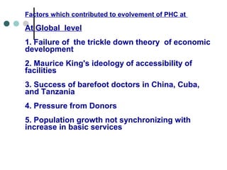 Factors which contributed to evolvement of PHC at
At Global level
1. Failure of the trickle down theory of economic
development
2. Maurice King's ideology of accessibility of
facilities
3. Success of barefoot doctors in China, Cuba,
and Tanzania
4. Pressure from Donors
5. Population growth not synchronizing with
increase in basic services
 