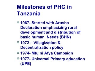 Milestones of PHC in
Tanzania
 1967- Started with Arusha
Declaration emphasizing rural
development and distribution of
basic human Needs (BHN)
 1972 – Villagization &
Decentralization policy
 1974- Mtu ni Afya Campaign
 1977- Universal Primary education
(UPE)
 
