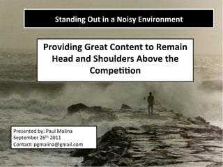Standing	
  Out	
  in	
  a	
  Noisy	
  Environment   	
  

               Providing	
  Great	
  Content	
  to	
  Remain	
  
                 Head	
  and	
  Shoulders	
  Above	
  the	
  
                             Compe>>on	
  




Presented	
  by:	
  Paul	
  Malina	
  
September	
  26th	
  2011	
  
Contact:	
  pgmalina@gmail.com	
  
 
