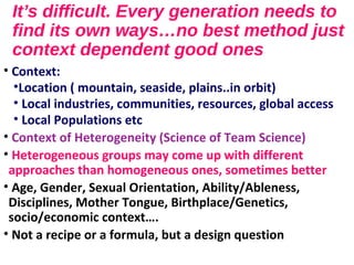 It’s difficult. Every generation needs to
find its own ways…no best method just
context dependent good ones
• Context:
•Location ( mountain, seaside, plains..in orbit)
• Local industries, communities, resources, global access
• Local Populations etc
• Context of Heterogeneity (Science of Team Science)
• Heterogeneous groups may come up with different
approaches than homogeneous ones, sometimes better
• Age, Gender, Sexual Orientation, Ability/Ableness,
Disciplines, Mother Tongue, Birthplace/Genetics,
socio/economic context….
• Not a recipe or a formula, but a design question
 