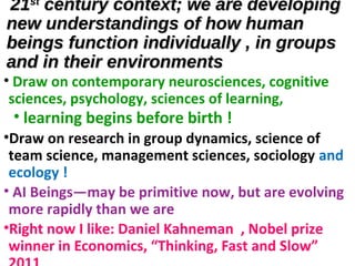 2121stst
century context; we are developingcentury context; we are developing
new understandings of how humannew understandings of how human
beings function individually , in groupsbeings function individually , in groups
and in their environmentsand in their environments
• Draw on contemporary neurosciences, cognitive
sciences, psychology, sciences of learning,
• learning begins before birth !
•Draw on research in group dynamics, science of
team science, management sciences, sociology and
ecology !
• AI Beings—may be primitive now, but are evolving
more rapidly than we are
•Right now I like: Daniel Kahneman , Nobel prize
winner in Economics, “Thinking, Fast and Slow”
 