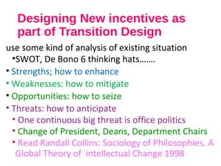 Designing New incentives as
part of Transition Design
use some kind of analysis of existing situation
•SWOT, De Bono 6 thinking hats…….
• Strengths; how to enhance
• Weaknesses: how to mitigate
• Opportunities: how to seize
• Threats: how to anticipate
• One continuous big threat is office politics
• Change of President, Deans, Department Chairs
• Read Randall Collins: Sociology of Philosophies. A
Global Theory of intellectual Change 1998
 