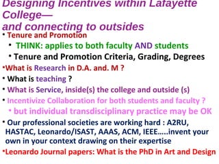 Designing Incentives within Lafayette
College—
and connecting to outsides
• Tenure and Promotion
• THINK: applies to both faculty AND students
• Tenure and Promotion Criteria, Grading, Degrees
•What is Research in D.A. and. M ?
• What is teaching ?
• What is Service, inside(s) the college and outside (s)
• Incentivize Collaboration for both students and faculty ?
• but individual transdisciplinary practice may be OK
• Our professional societies are working hard : A2RU,
HASTAC, Leonardo/ISAST, AAAS, ACM, IEEE…..invent your
own in your context drawing on their expertise
•Leonardo Journal papers: What is the PhD in Art and Design
 
