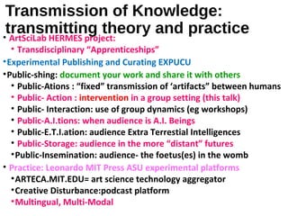 Transmission of Knowledge:
transmitting theory and practice• ArtSciLab HERMES project:
• Transdisciplinary “Apprenticeships”
•Experimental Publishing and Curating EXPUCU
•Public-shing: document your work and share it with others
• Public-Ations : “fixed” transmission of ‘artifacts” between humans
• Public- Action : intervention in a group setting (this talk)
• Public- Interaction: use of group dynamics (eg workshops)
• Public-A.I.tions: when audience is A.I. Beings
• Public-E.T.I.ation: audience Extra Terrestial Intelligences
• Public-Storage: audience in the more “distant” futures
•Public-Insemination: audience- the foetus(es) in the womb
• Practice: Leonardo MIT Press ASU experimental platforms
•ARTECA.MIT.EDU= art science technology aggregator
•Creative Disturbance:podcast platform
•Multingual, Multi-Modal
 